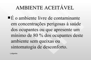 AMBIENTE ACEITÁVEL  É o ambiente livre de contaminante em concentrações perigosas à saúde dos ocupantes ou que apresente um mínimo de 80 % dos ocupantes deste ambiente sem queixas ou sintomatogia de desconforto .  Luttgarde s 
