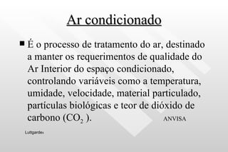 Ar condicionado É o processo de tratamento do ar, destinado a manter os requerimentos de qualidade do Ar Interior do espaço condicionado, controlando variáveis como a temperatura, umidade, velocidade, material particulado, partículas biológicas e teor de dióxido de carbono (CO 2  ).  ANVISA   Luttgarde s 