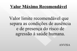 Valor Máximo Recomendável Valor limite recomendável que separa as condições de ausência e de presença do risco de agressão à saúde humana. ANVISA  