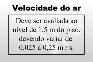 Velocidade do ar Deve ser avaliada ao nível de 1,5 m do piso, devendo variar de  0,025 a 0,25 m / s. 