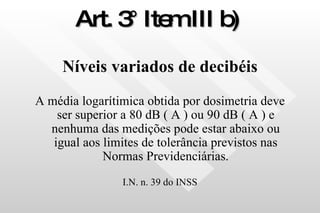 Art. 3° Item III b)   Níveis variados de decibéis A média logarítimica obtida por dosimetria deve ser superior a 80 dB ( A ) ou 90 dB ( A ) e nenhuma das medições pode estar abaixo ou igual aos limites de tolerância previstos nas Normas Previdenciárias. I.N. n. 39 do INSS 