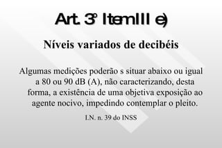 Art. 3° Item III e) Níveis variados de decibéis Algumas medições poderão s situar abaixo ou igual a 80 ou 90 dB (A), não caracterizando, desta forma, a existência de uma objetiva exposição ao agente nocivo, impedindo contemplar o pleito. I.N. n. 39 do INSS 