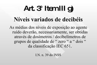 Art. 3° Item III g) Níveis variados de decibéis As médias dos níveis de exposição ao agente ruído deverão, necessariamente, ser obtidas através de dosímetros / decibelímetros de grupos de qualidade de “ zero “ a “ dois “ da classificação IEC 651. I.N. n. 39 do INSS 