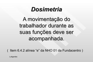 Dosimetria A movimentação do trabalhador durante as suas funções deve ser acompanhada. Luttgardes (  Item 6.4.2 alínea “e” da NHO 01 da Fundacentro ) 