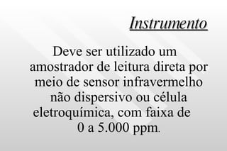 Instrumento Deve ser utilizado um amostrador de leitura direta por meio de sensor infravermelho não dispersivo ou célula eletroquímica, com faixa de  0 a 5.000 ppm . 