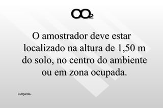 CO 2 O amostrador deve estar localizado na altura de 1,50 m do solo, no centro do ambiente ou em zona ocupada. Luttgarde s 