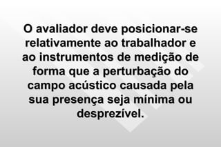O avaliador deve posicionar-se relativamente ao trabalhador e ao instrumentos de medição de forma que a perturbação do campo acústico causada pela sua presença seja mínima ou desprezível. 