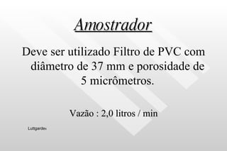 Amostrador Deve ser utilizado Filtro de PVC com diâmetro de 37 mm e porosidade de 5 micrômetros. Vazão : 2,0 litros / min Luttgarde s 
