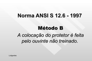Norma ANSI S 12.6 - 1997 Método B A colocação do protetor é feita pelo ouvinte não treinado.  Luttgardes 