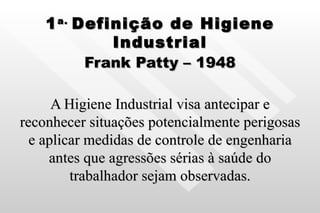 1 a.  Definição de Higiene Industrial Frank Patty – 1948 A Higiene Industrial visa antecipar e reconhecer situações potencialmente perigosas e aplicar medidas de controle de engenharia antes que agressões sérias à saúde do trabalhador sejam observadas. 