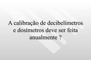 A calibração de decibelímetros e dosímetros deve ser feita anualmente ? 