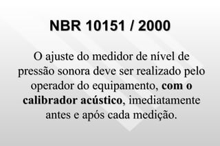 NBR 10151 / 2000 O ajuste do medidor de nível de pressão sonora deve ser realizado pelo operador do equipamento,  com o calibrador acústico , imediatamente antes e após cada medição. 