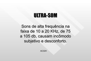 ULTRA-SOM Sons de alta frequência na faixa de 10 a 20 KHz, de 75 a 105 db, causam incômodo subjetivo e desconforto. ACGIH 
