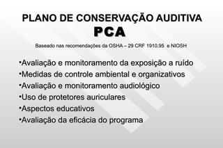 PLANO DE CONSERVAÇÃO AUDITIVA PCA   Baseado nas recomendações da OSHA – 29 CRF 1910.95  e NIOSH Avaliação e monitoramento da exposição a ruído Medidas de controle ambiental e organizativos Avaliação e monitoramento audiológico Uso de protetores auriculares Aspectos educativos Avaliação da eficácia do programa 