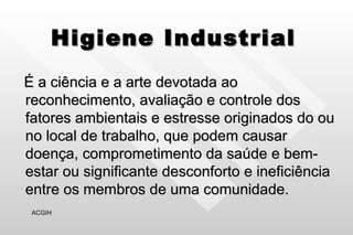 Higiene Industrial É a ciência e a arte devotada ao reconhecimento, avaliação e controle dos fatores ambientais e estresse originados do ou no local de trabalho, que podem causar doença, comprometimento da saúde e bem-estar ou significante desconforto e ineficiência entre os membros de uma comunidade. ACGIH 