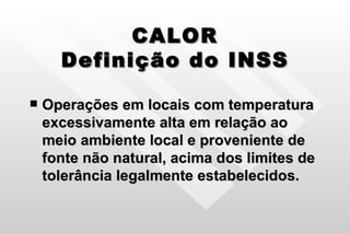 CALOR Definição do INSS Operações em locais com temperatura excessivamente alta em relação ao meio ambiente local e proveniente de fonte não natural, acima dos limites de tolerância legalmente estabelecidos. 