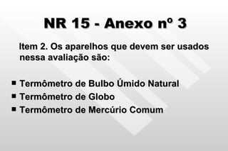 NR 15 - Anexo nº 3 Item 2. Os aparelhos que devem ser usados nessa avaliação são: Termômetro de Bulbo Úmido Natural Termômetro de Globo Termômetro de Mercúrio Comum 
