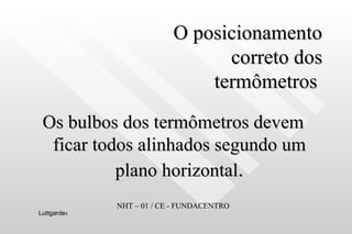 O posicionamento  correto dos  termômetros  Os bulbos dos termômetros devem ficar todos alinhados segundo um plano horizontal . NHT – 01 / CE - FUNDACENTRO Luttgarde s 