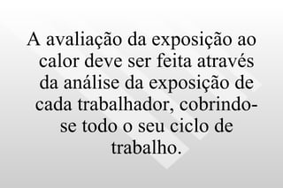 A avaliação da exposição ao calor deve ser feita através da análise da exposição de cada trabalhador, cobrindo-se todo o seu ciclo de trabalho. 