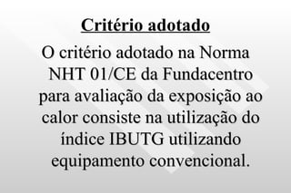 Critério adotado O critério adotado na Norma NHT 01/CE da Fundacentro para avaliação da exposição ao calor consiste na utilização do índice IBUTG utilizando equipamento convencional. 