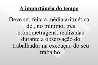 A importância do tempo Deve ser feita a média aritmética de , no mínimo, três cronometragens, realizadas durante a observação do trabalhador na execução do seu trabalho. 