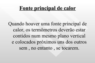 Fonte principal de calor Quando houver uma fonte principal de calor, os termômetros deverão estar contidos num mesmo plano vertical e colocados próximos uns dos outros sem , no entanto , se tocarem. 