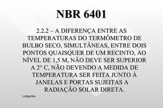 NBR 6401 2.2.2 – A DIFERENÇA ENTRE AS TEMPERATURAS DO TERMÔMETRO DE BULBO SECO, SIMULTÂNEAS, ENTRE DOIS PONTOS QUAISQUER DE UM RECINTO, AO NÍVEL DE 1,5 M, NÃO DEVE SER SUPERIOR A 2 ° C, NÃO DEVENDO A MEDIDA DE TEMPERATURA SER FEITA JUNTO À JANELAS E PORTAS SUJEITAS A  RADIAÇÃO SOLAR DIRETA. Luttgarde s 