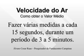 Velocidade do Ar Como obter o Valor Médio Fazer várias medidas a cada 15 segundos, durante um período de 3 a 5 minutos. Álvaro Cesar Ruas – Pesquisador da Fundacentro Campinas 