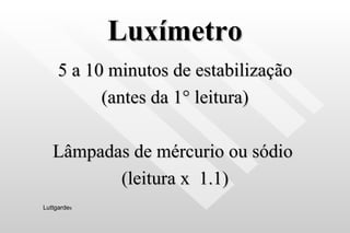 Luxímetro 5 a 10 minutos de estabilização (antes da 1 ° leitura) Lâmpadas de mércurio ou sódio  (leitura x  1.1) Luttgarde s 