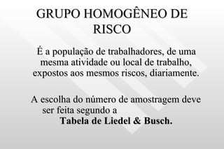 GRUPO HOMOGÊNEO DE RISCO É a população de trabalhadores, de uma mesma atividade ou local de trabalho, expostos aos mesmos riscos, diariamente. A escolha do número de amostragem deve ser feita segundo a  Tabela de Liedel   & Busch. 