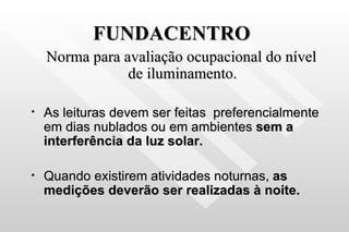 FUNDACENTRO Norma para avaliação ocupacional do nível de iluminamento. As leituras devem ser feitas  preferencialmente em dias nublados ou em ambientes  sem a interferência da luz solar. Quando existirem atividades noturnas,  as medições deverão ser realizadas à noite. 