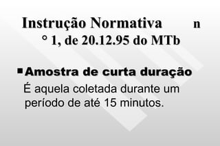 Instrução Normativa   n ° 1, de 20.12.95 do MTb Amostra de curta duração É aquela coletada durante um período de até 15 minutos. 