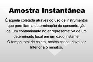 Amostra Instantânea É aquela coletada através do uso de instrumentos que permitam a determinação da concentração de  um contaminante no ar representativa de um determinado local em um dado instante. O tempo total de coleta, nestes casos, deve ser Inferior a 5 minutos. 
