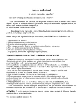 Imagem profissional
                             “A primeira impressão é a que fica!”

   Você com certeza já escutou essa expressão, não é mesmo?

    Esse comportamento das pessoas, de imaginar e tirar conclusões à primeira vista, sobre
algo ou alguém, é bastante comum e geralmente não pode ser evitado, seja pelo instinto de
defesa, seja pela necessidade de identificar
os semelhantes e muitas outras razões.

      Essa boa primeira impressão é transmitida através do nosso comportamento, atitudes,
postura, comunicação e apresentação.

Preste atenção em algumas dicas que formulamos para você MANTER BOA POSTURA

1. Seja simpático e educado.
2. Mantenha-se atento ao modo de sentar.
3. Escolha criteriosamente a vestimenta.
4. Não masque chicletes durante os contatos presenciais com a empresa.
5. Não use óculos escuros no interior da sala.
6. Observe as normas e orientações do ambiente.
7. Seja pontual. Demonstre organização e planejamento.

Veja abaixo algumas dicas de COMO TRANSMITIR BOAS ATITUDES

1. Aja sempre de acordo com seus princípios éticos e mantenha-se em paz com sua
Consciência. Jamais minta, qualquer que seja a etapa do processo seletivo - isso
poderá prejudicar você e a empresa que oferece a vaga.
2. Conduza todas as etapas do processo seletivo de forma natural. Se não há nada a
esconder, não há porque ficar com medo ou assustado. Não represente um papel, nem
tente parecer algo que você não é.
3. Não fale mal de outras empresas em que você trabalhou / estagiou, nem de seus
companheiros, de seus ex-chefes e colegas de trabalho.
4. Não omita informações. Não ironize ou desconsidere o selecionador.
5. Mesmo depois de ser aprovado no processo seletivo é importante manter uma
postura ética dentro e fora da empresa, respeitando normas, procedimentos, clientes
internos e externos.
6. O comportamento ético não se restringe à organização em que você trabalha, mas,
em relação a ela, respeite normas, procedimentos e princípios próprios da cultura local.
7. Seus compromissos não se restringem à organização em que trabalha: devem também se
estender aos clientes, aos fornecedores, à comunidade, à sociedade e ao meio ambiente.

ATENÇÃO: O modo como conversamos com os nossos pais e amigos é diferente daquele
usado dentro de uma organização.

Sua expressividade é resultado de:


                                                                                            10
 