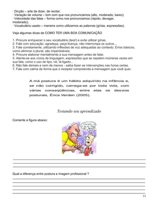 · Dicção – arte de dizer, de recitar;
· Variação de volume – tom com que nos pronunciamos (alto, moderado, baixo);
· Velocidade das falas – forma como nos pronunciamos (rápido, devagar,
moderado);
· Vocabulário usado – maneira como utilizamos as palavras (gírias, expressões).

Veja algumas dicas de COMO TER UMA BOA COMUNICAÇÃO

1. Procure enriquecer o seu vocabulário (leia!) e evite utilizar gírias.
2. Fale com educação: agradeça, peça licença, não interrompa os outros...
3. Fale corretamente, utilizando inflexões de voz adequadas ao contexto. Erros básicos,
como eliminar o plural, são imperdoáveis.
4. Procure elaborar mentalmente a sua mensagem antes de falar.
5. Atente-se aos vícios de linguagem, expressões que se repetem inúmeras vezes em
sua fala, como o uso de tipo, né, tá ligado...
6. Não fale demais e nem de menos - saiba fazer as intervenções nas horas certas.
7. Fale com calma de forma que o receptor compreenda a mensagem que você quer.


           A má postura é um hábito adquirido na infância e,
           se não corrigido, carrega-se por toda vida, com
           várias     conseqüências,           entre     elas     os    desvios
           posturais, Érica Verderi (2005).




                               Testando seu aprendizado

Comente a figura abaixo:




____________________________________________________________________________
____________________________________________________________________________
____________________________________________________________________________

Qual a diferença entre postura e imagem profissional ?
____________________________________________________________________________
____________________________________________________________________________
____________________________________________________________________________
____________________________________________________________________________
____________________________________________________________________________
                                                                           11
 