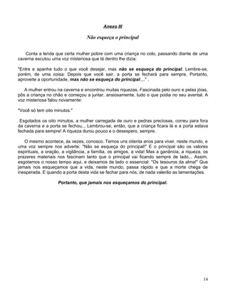 Anexo III

                                  Não esqueça o principal


   Conta a lenda que certa mulher pobre com uma criança no colo, passando diante de uma
caverna escutou uma voz misteriosa que lá dentro lhe dizia:

"Entre e apanhe tudo o que você desejar, mas não se esqueça do principal. Lembre-se,
porém, de uma coisa: Depois que você sair, a porta se fechará para sempre. Portanto,
aproveite a oportunidade, mas não se esqueça do principal...." .

   A mulher entrou na caverna e encontrou muitas riquezas. Fascinada pelo ouro e pelas jóias,
pôs a criança no chão e começou a juntar, ansiosamente, tudo o que podia no seu avental. A
voz misteriosa falou novamente:

"Você só tem oito minutos."

 Esgotados os oito minutos, a mulher carregada de ouro e pedras preciosas, correu para fora
da caverna e a porta se fechou... Lembrou-se, então, que a criança ficara lá e a porta estava
fechada para sempre! A riqueza durou pouco e o desespero, sempre.

   O mesmo acontece, às vezes, conosco. Temos uns oitenta anos para viver, neste mundo, e
uma voz sempre nos adverte: "Não se esqueça do principal!" E o principal são os valores
espirituais, a oração, a vigilância, a família, os amigos, a vida! Mas a ganância, a riqueza, os
prazeres materiais nos fascinam tanto que o principal vai ficando sempre de lado... Assim,
esgotamos o nosso tempo aqui, e deixamos de lado o essencial: "Os tesouros da alma!" Que
jamais nos esqueçamos que a vida, neste mundo, passa rápido e que a morte chega de
inesperada. E quando a porta desta vida se fechar para nós, de nada valerão as lamentações.

                    Portanto, que jamais nos esqueçamos do principal.




                                                                                             14
 
