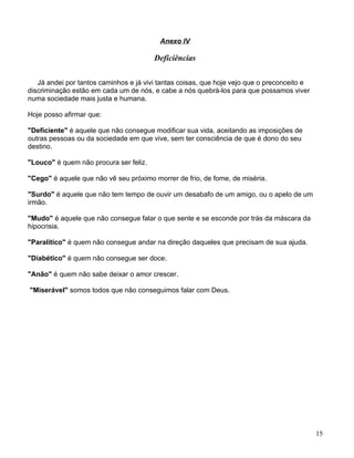Anexo IV

                                        Deficiências


   Já andei por tantos caminhos e já vivi tantas coisas, que hoje vejo que o preconceito e
discriminação estão em cada um de nós, e cabe a nós quebrá-los para que possamos viver
numa sociedade mais justa e humana.

Hoje posso afirmar que:

"Deficiente" é aquele que não consegue modificar sua vida, aceitando as imposições de
outras pessoas ou da sociedade em que vive, sem ter consciência de que é dono do seu
destino.

"Louco" é quem não procura ser feliz.

"Cego" é aquele que não vê seu próximo morrer de frio, de fome, de miséria.

"Surdo" é aquele que não tem tempo de ouvir um desabafo de um amigo, ou o apelo de um
irmão.

"Mudo" é aquele que não consegue falar o que sente e se esconde por trás da máscara da
hipocrisia.

"Paralítico" é quem não consegue andar na direção daqueles que precisam de sua ajuda.

"Diabético" é quem não consegue ser doce.

"Anão" é quem não sabe deixar o amor crescer.

"Miserável" somos todos que não conseguimos falar com Deus.




                                                                                             15
 