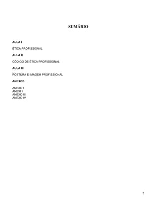 SUMÁRIO


AULA I

ÉTICA PROFISSIONAL

AULA II

CÓDIGO DE ÉTICA PROFISSIONAL

AULA III
.
POSTURA E IMAGEM PROFISSIONAL

ANEXOS

ANEXO I
ANEXI II
ANEXO III
ANEXO IV




                                          2
 