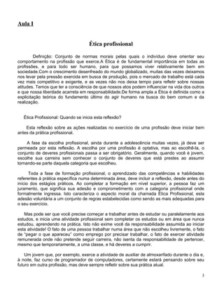 Aula I


                                     Ética profissional

         Definição: Conjunto de normas morais pelas quais o indivíduo deve orientar seu
comportamento na profissão que exerce.A Ética é de fundamental importância em todas as
profissões, e para todo ser humano, para que possamos viver relativamente bem em
sociedade.Com o crescimento desenfreado do mundo globalizado, muitas das vezes deixamos
nos levar pela pressão exercida em busca de produção, pois o mercado de trabalho está cada
vez mais competitivo e exigente, e as vezes não nos deixa tempo para refletir sobre nossas
atitudes. Temos que ter a consciência de que nossos atos podem influenciar na vida dos outros
e que nossa liberdade acarreta em responsabilidade.De forma ampla a Ética é definida como a
explicitação teórica do fundamento último do agir humano na busca do bem comum e da
realização.


   Ética Profissional: Quando se inicia esta reflexão?

    Esta reflexão sobre as ações realizadas no exercício de uma profissão deve iniciar bem
antes da prática profissional.

     A fase da escolha profissional, ainda durante a adolescência muitas vezes, já deve ser
permeada por esta reflexão. A escolha por uma profissão é optativa, mas ao escolhê-la, o
conjunto de deveres profissionais passa a ser obrigatório. Geralmente, quando você é jovem,
escolhe sua carreira sem conhecer o conjunto de deveres que está prestes ao assumir
tornando-se parte daquela categoria que escolheu.

      Toda a fase de formação profissional, o aprendizado das competências e habilidades
referentes à prática específica numa determinada área, deve incluir a reflexão, desde antes do
início dos estágios práticos. Ao completar a formação em nível superior, a pessoa faz um
juramento, que significa sua adesão e comprometimento com a categoria profissional onde
formalmente ingressa. Isto caracteriza o aspecto moral da chamada Ética Profissional, esta
adesão voluntária a um conjunto de regras estabelecidas como sendo as mais adequadas para
o seu exercício.

   Mas pode ser que você precise começar a trabalhar antes de estudar ou paralelamente aos
estudos, e inicia uma atividade profissional sem completar os estudos ou em área que nunca
estudou, aprendendo na prática. Isto não exime você da responsabilidade assumida ao iniciar
esta atividade! O fato de uma pessoa trabalhar numa área que não escolheu livremente, o fato
de “pegar o que apareceu” como emprego por precisar trabalhar, o fato de exercer atividade
remunerada onde não pretende seguir carreira, não isenta da responsabilidade de pertencer,
mesmo que temporariamente, a uma classe, e há deveres a cumprir.

    Um jovem que, por exemplo, exerce a atividade de auxiliar de almoxarifado durante o dia e,
à noite, faz curso de programador de computadores, certamente estará pensando sobre seu
futuro em outra profissão, mas deve sempre refletir sobre sua prática atual.

                                                                                            3
 