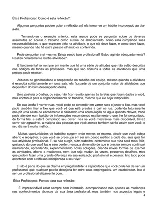 Ética Profissional: Como é esta reflexão?

   Algumas perguntas podem guiar a reflexão, até ela tornar-se um hábito incorporado ao dia-
a-dia.

      Tomando-se o exemplo anterior, esta pessoa pode se perguntar sobre os deveres
assumidos ao aceitar o trabalho como auxiliar de almoxarifado, como está cumprindo suas
responsabilidades, o que esperam dela na atividade, o que ela deve fazer, e como deve fazer,
mesmo quando não há outra pessoa olhando ou conferindo.

  Pode perguntar a si mesmo: Estou sendo bom profissional? Estou agindo adequadamente?
Realizo corretamente minha atividade?

   É fundamental ter sempre em mente que há uma série de atitudes que não estão descritas
nos códigos de todas as profissões, mas que são comuns a todas as atividades que uma
pessoa pode exercer.

   Atitudes de generosidade e cooperação no trabalho em equipe, mesmo quando a atividade
é exercida solitariamente em uma sala, ela faz parte de um conjunto maior de atividades que
dependem do bom desempenho desta.

  Uma postura pró-ativa, ou seja, não ficar restrito apenas às tarefas que foram dadas a você,
mas contribuir para o engrandecimento do trabalho, mesmo que ele seja temporário.

   Se sua tarefa é varrer ruas, você pode se contentar em varrer ruas e juntar o lixo, mas você
pode também tirar o lixo que você vê que está prestes a cair na rua, podendo futuramente
entupir uma saída de escoamento e causando uma acumulação de água quando chover. Você
pode atender num balcão de informações respondendo estritamente o que lhe foi perguntado,
de forma fria, e estará cumprindo seu dever, mas se você mostrar-se mais disponível, talvez
sorrir, ser agradável, a maioria das pessoas que você atende também serão assim com você, e
seu dia será muito melhor.

    Muitas oportunidades de trabalho surgem onde menos se espera, desde que você esteja
aberto e receptivo, e que você se preocupe em ser um pouco melhor a cada dia, seja qual for
sua atividade profissional. E, se não surgir, outro trabalho, certamente sua vida será mais feliz,
gostando do que você faz e sem perder, nunca, a dimensão de que é preciso sempre continuar
melhorando, aprendendo, experimentando novas soluções, criando novas formas de exercer
as atividades, aberto a mudanças, nem que seja mudar, às vezes, pequenos detalhes, mas
que podem fazer uma grande diferença na sua realização profissional e pessoal. Isto tudo pode
acontecer com a reflexão incorporada a seu viver.

   E isto é parte do que se chama empregabilidade: a capacidade que você pode ter de ser um
profissional que qualquer patrão desejaria ter entre seus empregados, um colaborador. Isto é
ser um profissional eticamente bom.

Ética Profissional: Pontos para sua reflexão:

    É imprescindível estar sempre bem informado, acompanhando não apenas as mudanças
nos conhecimentos técnicos da sua área profissional, mas também nos aspectos legais e
                                                                                    4
 