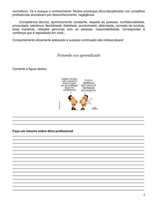 normativos. Vá e busque o conhecimento. Muitos processos ético-disciplinares nos conselhos
profissionais acontecem por desconhecimento, negligência.

     Competência técnica, aprimoramento constante, respeito às pessoas, confidencialidade,
privacidade, tolerância, flexibilidade, fidelidade, envolvimento, afetividade, correção de conduta,
boas maneiras, relações genuínas com as pessoas, responsabilidade, corresponder à
confiança que é depositada em você...

Comportamento eticamente adequado e sucesso continuado são indissociáveis!



                                 Testando seu aprendizado


Comente a figura abaixo:




____________________________________________________________________________
____________________________________________________________________________
____________________________________________________________________________

Faça um resumo sobre ética profissional
____________________________________________________________________________
____________________________________________________________________________
____________________________________________________________________________
____________________________________________________________________________
____________________________________________________________________________
____________________________________________________________________________
____________________________________________________________________________
____________________________________________________________________________
____________________________________________________________________________
____________________________________________________________________________
____________________________________________________________________________
____________________________________________________________________________
____________________________________________________________________________
____________________________________________________________________________
____________________________________________________________________________
____________________________________________________________________________

                                                                                                 5
 