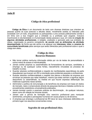 ____________________________________________________________________________
____________________________________________________________________________

Aula II


                             Código de ética profissional


       Código de Ética é um documento de texto com diversas diretrizes que orientam as
pessoas quanto às suas posturas e atitudes ideais, moralmente aceitas ou toleradas pela
sociedade com um todo, enquadrando os participantes a uma conduta politicamente correta e
em linha com a boa imagem que a entidade ou a profissão quer angariar, inclusive
incentivando à voluntariedade e à humanização destas pessoas e que, em vista da criação de
algumas atividades profissionais, é redigido, analisado e aprovado pela sua entidade de
classe, organização ou governo competente, de acordo com as atribuições da atividade
desempenhada, de forma que ela venha a se adequar aos interesses, lutas ou anseios da
comunidade beneficiada pelos serviços que serão oferecidos pelo profissional sobre o qual o
código tem efeito.

                                   Código de ética
                                  Recursos Humanos
   •   Não tornar pública nenhuma informação obtida por via de testes de personalidade e
       outros meios de acesso à individualidade;
   •   Jamais aceitar propinas ou assemelhados de fornecedores de serviços, candidatos a
       emprego ou de quaisquer outras fontes, naturalmente vinculadas ao processo de
       trabalho na área;
   •   Guardar absoluta confidencialidade a respeito de manifestações espontâneas da parte
       daqueles(as) que buscam em RH a orientação para problemas pessoais e profissionais;
   •   Guardar absoluta confidencialidade a respeito dos planos e decisões da empresa que
       envolvam as pessoas que nelas trabalham, mesmo que estes venham a significar algum
       desconforto ou assemelhado, na medida em que houver expressa deliberação das
       instâncias superiores nesse sentido;
   •   Administrar a política de remuneração e de benefícios da empresa com base em dados
       de mercado, reais e comprováveis através de pesquisas técnicas e tratadas conforme os
       procedimentos estatísticos universalmente praticados;
   •   Jamais transigir quanto a possíveis práticas de discriminação , de qualquer natureza,
       assim como em relação às minorias sociais;
   •   Jamais usar a perícia de formação e/ou exercício profissional para manipular
       sentimentos, emoções e percepções humanas em causa própria ou de terceiros;
   •   A empresa que emprega o profissional de RH deve ter seus interesses defendidos em
       primeiro lugar nos assuntos concernentes à área.


                         Segredos de um profissional ético.

                                                                                          6
 