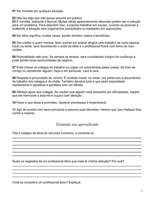 01 Ser honesto em qualquer situação.

02 Não faz algo que não possa assumir em público.
03 É humilde, tolerante e flexível. Muitas idéias aparentemente absurdas podem ser a solução
para um problema. Para descobrir isso, é preciso trabalhar em equipe, ouvindo as pessoas e
avaliando a situação sem julgamentos precipitados ou baseados em suposições.

04 Ser ético significa, muitas vezes, perder dinheiro, status e benefícios.

05 Dar crédito a quem merece. Nem sonhar em aceitar elogios pelo trabalho de outra pessoa.
Cedo ou tarde, será reconhecido o autor da idéia e o profissional ficará com fama de mau-
caráter.

06 Pontualidade vale ouro. Se sempre se atrasar, será considerado indigno de confiança e
pode perder boas oportunidades de negócio.

07 Evita criticar os colegas de trabalho ou culpar um subordinado pelas costas. Se tiver de
corrigir ou repreender alguém, faça-o em particular, cara a cara.

08 Respeita a privacidade do vizinho. É proibido mexer na mesa, nos pertences e documentos
de trabalho dos colegas e do chefe. Também devolva tudo o que pedir emprestado
rapidamente e agradeça a gentileza com um bilhete.

09 Ofereçe apoio aos colegas. Se souber que alguém está passando por dificuldades, espere
que ele mencione o assunto e ouça-o com atenção.

10 Fazer o que disse e prometeu. Quebrar promessas é imperdoável.

11 Agir de acordo com seus princípios e assume suas decisões, mesmo que isso implique ficar
contra a maioria.


                                 Testando seu aprendizado

Cite 2 códigos de ética do recursos humanos, e comente-os.
____________________________________________________________________________
____________________________________________________________________________
____________________________________________________________________________
____________________________________________________________________________
____________________________________________________________________________
____________________________________________________________________________

Quais os segredos de um profissional ético que mais te chama atenção? Por quê?
____________________________________________________________________________
____________________________________________________________________________
____________________________________________________________________________
____________________________________________________________________________

Você se considera um profissional ético? Explique.

                                                                                               7
 