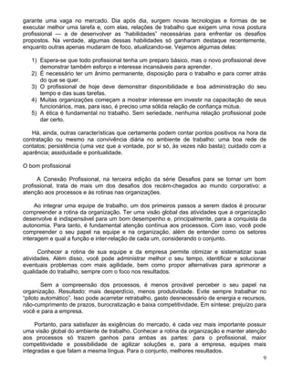 garante uma vaga no mercado. Dia após dia, surgem novas tecnologias e formas de se
executar melhor uma tarefa e, com elas, relações de trabalho que exigem uma nova postura
profissional — a de desenvolver as “habilidades” necessárias para enfrentar os desafios
propostos. Na verdade, algumas dessas habilidades só ganharam destaque recentemente,
enquanto outras apenas mudaram de foco, atualizando-se. Vejamos algumas delas:

   1) Espera-se que todo profissional tenha um preparo básico, mas o novo profissional deve
      demonstrar também esforço e interesse incansáveis para aprender.
   2) É necessário ter um ânimo permanente, disposição para o trabalho e para correr atrás
      do que se quer.
   3) O profissional de hoje deve demonstrar disponibilidade e boa administração do seu
      tempo e das suas tarefas.
   4) Muitas organizações começam a mostrar interesse em investir na capacitação de seus
      funcionários, mas, para isso, é preciso uma sólida relação de confiança mútua.
   5) A ética é fundamental no trabalho. Sem seriedade, nenhuma relação profissional pode
      dar certo.

   Há, ainda, outras características que certamente podem contar pontos positivos na hora da
contratação ou mesmo na convivência diária no ambiente de trabalho: uma boa rede de
contatos; persistência (uma vez que a vontade, por si só, às vezes não basta); cuidado com a
aparência; assiduidade e pontualidade.

O bom profissional

      A Conexão Profissional, na terceira edição da série Desafios para se tornar um bom
profissional, trata de mais um dos desafios dos recém-chegados ao mundo corporativo: a
atenção aos processos e às rotinas nas organizações.

     Ao integrar uma equipe de trabalho, um dos primeiros passos a serem dados é procurar
compreender a rotina da organização. Ter uma visão global das atividades que a organização
desenvolve é indispensável para um bom desempenho e, principalmente, para a conquista da
autonomia. Para tanto, é fundamental atenção contínua aos processos. Com isso, você pode
compreender o seu papel na equipe e na organização, além de entender como os setores
interagem e qual a função e inter-relação de cada um, considerando o conjunto.

      Conhecer a rotina de sua equipe e da empresa permite otimizar e sistematizar suas
atividades. Além disso, você pode administrar melhor o seu tempo, identificar e solucionar
eventuais problemas com mais agilidade, bem como propor alternativas para aprimorar a
qualidade do trabalho, sempre com o foco nos resultados.

        Sem a compreensão dos processos, é menos provável perceber o seu papel na
organização. Resultado: mais desperdício, menos produtividade. Evite sempre trabalhar no
“piloto automático”. Isso pode acarretar retrabalho, gasto desnecessário de energia e recursos,
não-cumprimento de prazos, burocratização e baixa competitividade. Em síntese: prejuízo para
você e para a empresa.

     Portanto, para satisfazer às exigências do mercado, é cada vez mais importante possuir
uma visão global do ambiente de trabalho. Conhecer a rotina da organização e manter atenção
aos processos só trazem ganhos para ambas as partes: para o profissional, maior
competitividade e possibilidade de agilizar soluções e, para a empresa, equipes mais
integradas e que falam a mesma língua. Para o conjunto, melhores resultados.
                                                                                          9
 