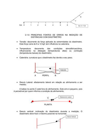 8

                                                                              7

       Est. 0       1       2       3       4        5           6                 Est. 6 + 7,35




                2.1.6 PRINCIPAIS FONTES DE ERROS NA MEDIÇÃO DE
                      DISTÂNCIAS COM DIASTÍMETRO

   •   Tensão: decorrente da força aplicada às extremidades do diastímetro.
       Esta força varia de 8 a 12 kgf; tem influência na catenária;

   •   Temperatura:     decorrente     das   condições atmosféricas/clima,
       influenciando na dilatação (temperaturas altas) ou contração
       (temperaturas baixas) do diastímetro;

   •   Catenária: curvatura que o diastímetro faz devido a seu peso;




                                                     Catenária



                        A        PERFIL         B


   •   Desvio Lateral: afastamento lateral em relação ao alinhamento a ser
       medido;

      A baliza no ponto C está fora do alinhamento. Este erro é pequeno, pois
é percebível por quem informa a condição de alinhamento.

                                                     Afastamento Lateral
                                        C

                    A                                                  B
                                   PLANTA


   •   Desvio vertical: inclinação do diastímetro durante a medição; O
       diastímetro deve ficar o máximo possível na horizontal.
                                                                 Desvio Vertical
 