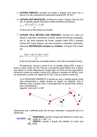 a) LEITURA SIMPLES: consiste em avaliar o ângulo uma única vez; a
      leitura a ré não necessita ser exatamente zerada (00° 00’ 00”).

   b) LEITURA POR REPETIÇÃO: consiste em medir o ângulo mais de uma
      vez. A medida angular final será a média aritmética das leituras.
            a1 + a 2 + ... + an
      α =
                     n
      A leitura de ré não precisa ser zerada.

   c) LEITURA PELO MÉTODO DAS DIREÇÕES: consiste em medir um
      ângulo a intervalos conhecidos no limbo, através de leituras conjugadas,
      isto é, nas duas posições da luneta, posição direta (PD) e posição
      inversa (PI). Essas leituras, nas duas posições a intervalos conhecidos,
      chama-se REITERAÇÃO (simples ou múltipla). O ângulo final é dado
      por:


      α=
            ( apd 2 − apd1) + ( api 2 − api1)
                           2
      O giro de ida pode ser na posição direta e o de volta na posição inversa.

      Procedimento: Visa-se o ponto à ré, na posição direta (PD), e após o
ponto à vante, ainda em PD. Fixa-se o movimento geral (MGH) com a leitura
que estiver no Limbo. Báscula-se a luneta (giro em torno do eixo secundário),
tornando a luneta na posição inversa (PI), solta-se o parafuso do MGH e visa-
se novamente o ponto à ré, agora em PI. Daí, visa-se o ponto a vante (PI).

      2.2.2 PROCESSO INDIRETO: é aquele em que a medida angular entre
      dois alinhamentos é obtida através do ângulo de deflexão. Este é
      definido como o ângulo entre o prolongamento do alinhamento anterior
      para o alinhamento
      seguinte. Varia de 0° a 180°.                        al

                                                               C
                  A                             al                       dd


                                                     de
                                                B


Observa-se que a deflexão pode ser de duas naturezas: à esquerda (de) e à
direita (dd).

                      ESQUERDA: quando o ângulo lido (flexão) for menor que
   DEFLEXÃO    180°, então: de = 180° – al;
                      DIREITA: quando o ângulo lido (flexão) for maior que
               180°, então:
 