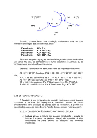 W (O)270°                                90°       L (E)
                                             0

                                         R0C      R0B
                                                                        AZ0B
                   III Q                                        II Q
                             C                              B
                           AZ0C
                                                 180°
                                                 S


      Portanto, pode-se fazer uma correlação matemática entre as duas
formas de orientação dos alinhamentos. Logo:

      - 1º quadrante:      AZ = R NE
      - 2º quadrante:      AZ = 180° - RSE
      - 3º quadrante:      AZ = 180° + RSW
      - 4º quadrante:      AZ = 360° - RNW

       Estas são as quatro equações de transformação de Azimute em Rumo e
vice-versa. Ou seja, se conhecermos o Rumo calculamos o Azimute, ou se
conhecermos o azimute calculamos o rumo.

      Exemplo: Transformar em azimute ou rumo as seguintes orientações:

      AZ = 271° 20’ 39”; Sendo de 4º Q ⇒ R = 360 – 271° 20’ 39” = 88° 39’21”
NW;
      R = 23° 15’ SE; Este rumo é de 2º Q ⇒ AZ = 180° - 23° 15’ = 156° 45’;
      AZ = 67° 21’; Este azimute é de 1º Q ⇒ R = 67° 21’ NE;
      AZ = 180°; Interseção dos 2º e 3º Quadrantes, logo: R = 0° S (Sul);
      R = 90° W; coincidência dos 3º e 4º Quadrantes, logo: AZ = 270°.




2.2.5 ESTUDO DO TEODOLITO

        O Teodolito é um goniômetro de precisão destinado a medir ângulos
horizontais e verticais em Topografia e Geodésia. Variam de forma,
procedimentos para utilização de acordo com os fabricantes. E podem ser
classificados quanto ao tipo e Desvio-Padrão de suas leituras (valor angular ).

      2.2.5.1 – CLASSIFICAÇÃO QUANTO AO TIPO DE LEITURA

         a) Leitura direta: a leitura dos ângulos (graduação - escala de
            leitura) é exposta na periferia (corpo) do aparelho, é vista
            diretamente na parte externa do teodolito; são teodolitos
            mecânicos.
 