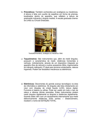 b) Prismáticos: Também conhecidos por analógicos ou mecânicos.
   A leitura é feita com auxílio de espelhos em forma de prismas,
   localizados dentro do aparelho, que refletem a leitura da
   graduação indicando o ângulo medido. A escala graduada chama-
   se Limbo ou Círculo Graduado.




         TeodolitoPrismático, analógico ou mecânico- Wild


c) Taqueômetros: São instrumentos que, além de medir ângulos,
   possuem a característica de medir, distâncias horizontais e
   verticais, indiretamente, através de um dispositivo integrado ao
   aparelho (fios de retículo) e outros acessórios (Mira, trigonometria
   do triângulo retângulo). É ideal para terrenos acidentados, relevos
   íngremes. Podem ser teodolitos mecânicos ou eletrônicos.




d) Eletrônicos: Decorrentes do grande avanço tecnológico na área
   de informática e eletrônica. Os ângulos são lidos diretamente em
   visor com disoplay de cristal líquido (LCD), leitura digital.
   Funciona à bateria ou pilhas. Pode ser usado em todo o tipo de
   relevo e oferece ótimas precisões. Estes instrumentos podem
   medir ângulos digitalmente ou ângulos e distâncias digitalmente.
   Quando estes vêm com um equipamento internamente que mede
   eletronicamente distâncias entre pontos – Distanciômetro,
   recebem o nome de ESTAÇÃO TOTAL.




                       Luneta                               Luneta
 