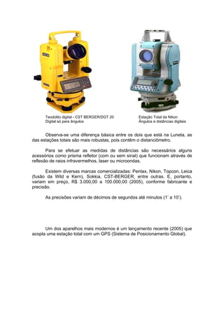 Teodolito digital - CST BERGER/DGT 20        Estação Total da Nikon
      Digital só para ângulos                      Ângulos e distâncias digitais


      Observa-se uma diferença básica entre os dois que está na Luneta, as
das estações totais são mais robustas, pois contêm o distanciômetro.

       Para se efetuar as medidas de distâncias são necessários alguns
acessórios como prisma refletor (com ou sem sinal) que funcionam através de
reflexão de raios infravermelhos, laser ou microondas.

       Existem diversas marcas comercializadas: Pentax, Nikon, Topcon, Leica
(fusão da Wild e Kern), Sokkia, CST-BERGER, entre outras. E, portanto,
variam em preço, R$ 3.000,00 a 100.000,00 (2005), conforme fabricante e
precisão.

      As precisões variam de décimos de segundos até minutos (1’ a 10’).




      Um dos aparelhos mais modernos é um lançamento recente (2005) que
acopla uma estação total com um GPS (Sistema de Posicionamento Global).
 
