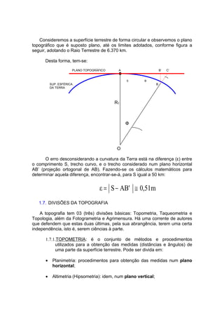 Consideremos a superfície terrestre de forma circular e observemos o plano
topográfico que é suposto plano, até os limites adotados, conforme figura a
seguir, adotando o Raio Terrestre de 6.370 km.

      Desta forma, tem-se:
                      PLANO TOPOGRÁFICO     A                        B’   C’


                                                S       Φ
          SUP. ESFÉRICA                                          B
          DA TERRA




                                          RT



                                                Φ




                                           O

      O erro desconsiderando a curvatura da Terra está na diferença (ε) entre
o comprimento S, trecho curvo, e o trecho considerado num plano horizontal
AB’ (projeção ortogonal de AB). Fazendo-se os cálculos matemáticos para
determinar aquela diferença, encontrar-se-á, para S igual a 50 km:


                                    ε = S − AB' ≅ 0,51m
   1.7. DIVISÕES DA TOPOGRAFIA

    A topografia tem 03 (três) divisões básicas: Topometria, Taqueometria e
Topologia, além da Fotogrametria e Agrimensura. Há uma corrente de autores
que defendem que estas duas últimas, pela sua abrangência, terem uma certa
independência, isto é, serem ciências à parte.

      1.7.1.TOPOMETRIA: é o conjunto de métodos e procedimentos
           utilizados para a obtenção das medidas (distâncias e ângulos) de
           uma parte da superfície terrestre. Pode ser divida em:

      •    Planimetria: procedimentos para obtenção das medidas num plano
           horizontal;

      •    Altimetria (Hipsometria): idem, num plano vertical;
 